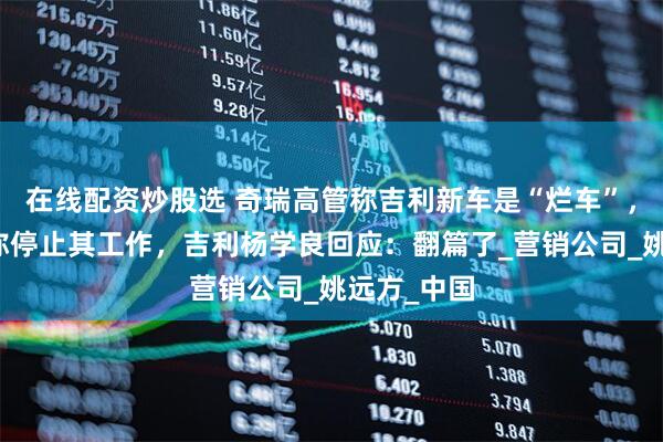 在线配资炒股选 奇瑞高管称吉利新车是“烂车”，奇瑞发文称停止其工作，吉利杨学良回应：翻篇了_营销公司_姚远方_中国