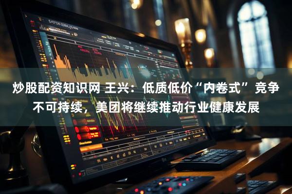 炒股配资知识网 王兴：低质低价“内卷式” 竞争不可持续，美团将继续推动行业健康发展
