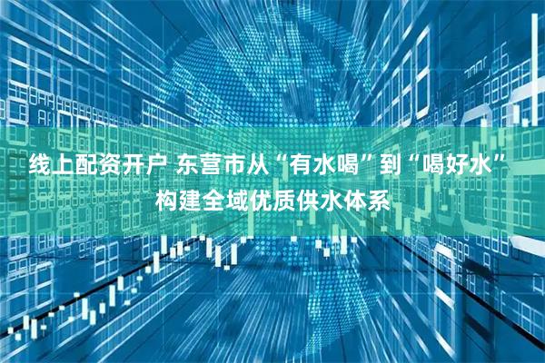 线上配资开户 东营市从“有水喝”到“喝好水” 构建全域优质供水体系